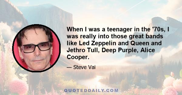 When I was a teenager in the '70s, I was really into those great bands like Led Zeppelin and Queen and Jethro Tull, Deep Purple, Alice Cooper.