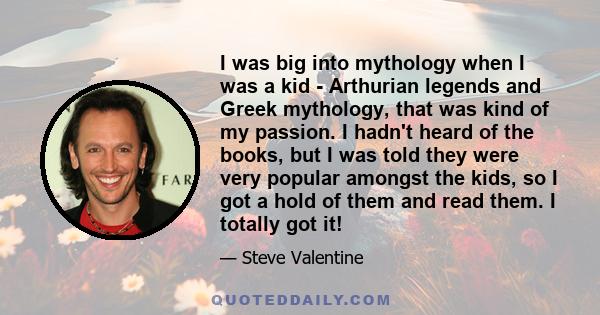 I was big into mythology when I was a kid - Arthurian legends and Greek mythology, that was kind of my passion. I hadn't heard of the books, but I was told they were very popular amongst the kids, so I got a hold of