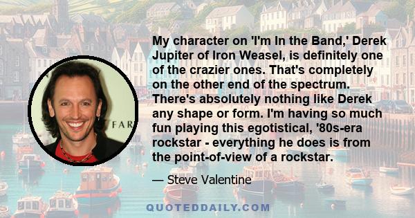 My character on 'I'm In the Band,' Derek Jupiter of Iron Weasel, is definitely one of the crazier ones. That's completely on the other end of the spectrum. There's absolutely nothing like Derek any shape or form. I'm