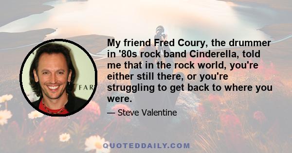 My friend Fred Coury, the drummer in '80s rock band Cinderella, told me that in the rock world, you're either still there, or you're struggling to get back to where you were.