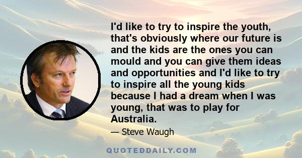 I'd like to try to inspire the youth, that's obviously where our future is and the kids are the ones you can mould and you can give them ideas and opportunities and I'd like to try to inspire all the young kids because