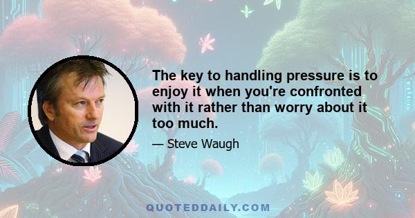 The key to handling pressure is to enjoy it when you're confronted with it rather than worry about it too much.