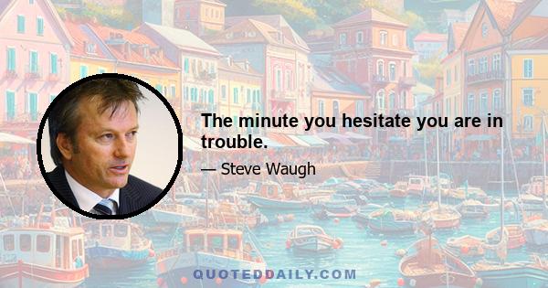 The minute you hesitate you are in trouble.