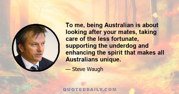 To me, being Australian is about looking after your mates, taking care of the less fortunate, supporting the underdog and enhancing the spirit that makes all Australians unique.