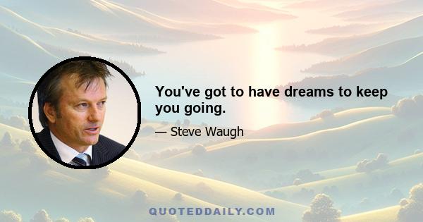 You've got to have dreams to keep you going.