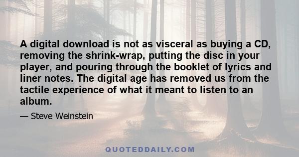 A digital download is not as visceral as buying a CD, removing the shrink-wrap, putting the disc in your player, and pouring through the booklet of lyrics and liner notes. The digital age has removed us from the tactile 