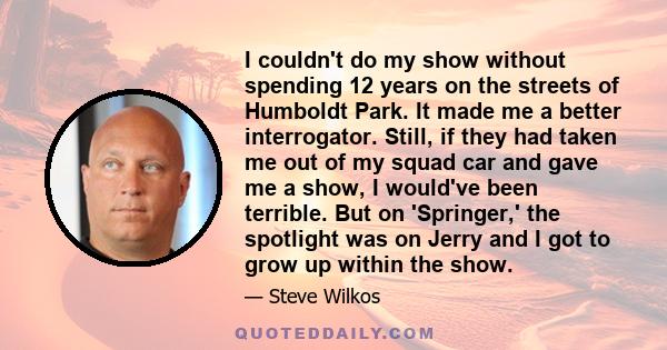 I couldn't do my show without spending 12 years on the streets of Humboldt Park. It made me a better interrogator. Still, if they had taken me out of my squad car and gave me a show, I would've been terrible. But on