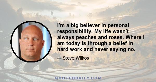 I'm a big believer in personal responsibility. My life wasn't always peaches and roses. Where I am today is through a belief in hard work and never saying no.