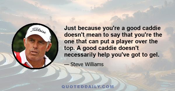 Just because you're a good caddie doesn't mean to say that you're the one that can put a player over the top. A good caddie doesn't necessarily help you've got to gel.