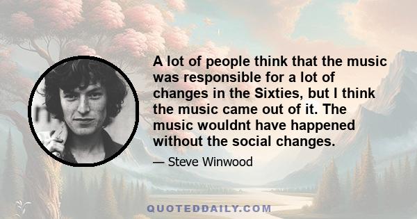 A lot of people think that the music was responsible for a lot of changes in the Sixties, but I think the music came out of it. The music wouldnt have happened without the social changes.