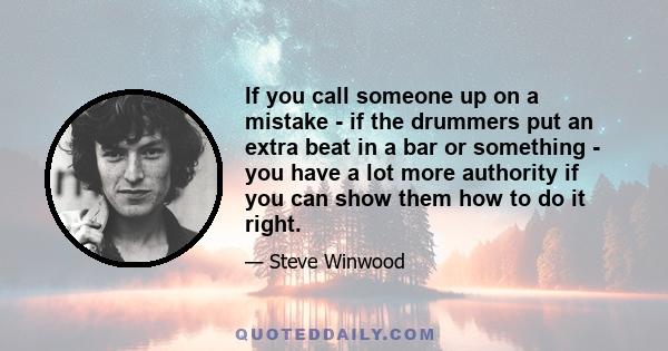 If you call someone up on a mistake - if the drummers put an extra beat in a bar or something - you have a lot more authority if you can show them how to do it right.