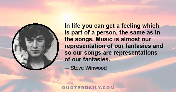 In life you can get a feeling which is part of a person, the same as in the songs. Music is almost our representation of our fantasies and so our songs are representations of our fantasies.