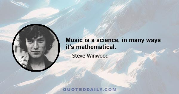 Music is a science, in many ways it's mathematical.