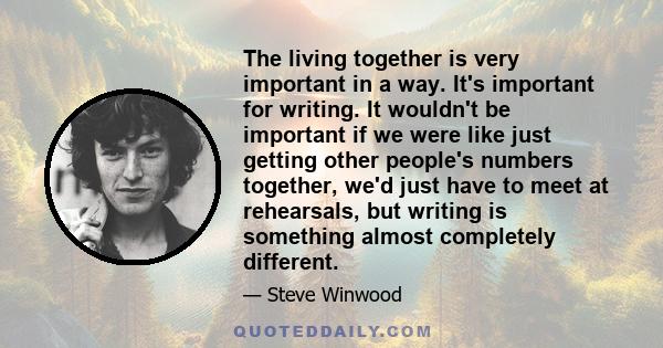 The living together is very important in a way. It's important for writing. It wouldn't be important if we were like just getting other people's numbers together, we'd just have to meet at rehearsals, but writing is