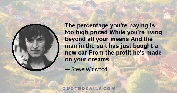 The percentage you're paying is too high priced While you're living beyond all your means And the man in the suit has just bought a new car From the profit he's made on your dreams.