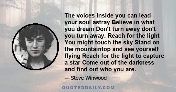 The voices inside you can lead your soul astray Believe in what you dream Don't turn away don't you turn away. Reach for the light You might touch the sky Stand on the mountaintop and see yourself flying Reach for the