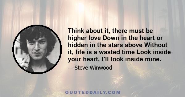 Think about it, there must be higher love Down in the heart or hidden in the stars above Without it, life is a wasted time Look inside your heart, I'll look inside mine.