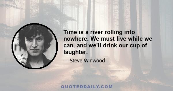 Time is a river rolling into nowhere. We must live while we can, and we'll drink our cup of laughter.