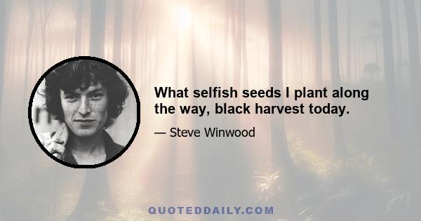 What selfish seeds I plant along the way, black harvest today.