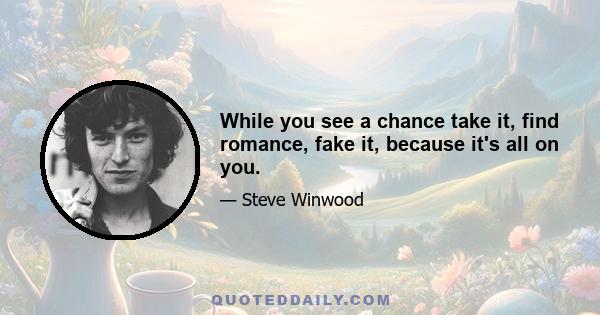 While you see a chance take it, find romance, fake it, because it's all on you.