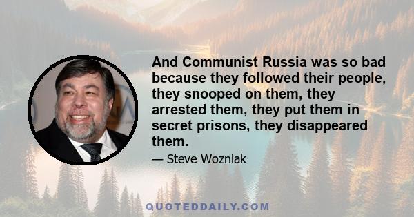 And Communist Russia was so bad because they followed their people, they snooped on them, they arrested them, they put them in secret prisons, they disappeared them.