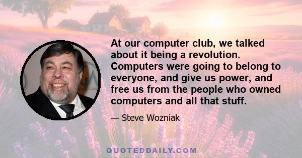 At our computer club, we talked about it being a revolution. Computers were going to belong to everyone, and give us power, and free us from the people who owned computers and all that stuff.