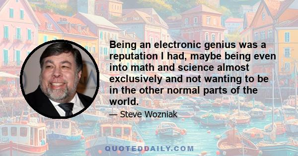 Being an electronic genius was a reputation I had, maybe being even into math and science almost exclusively and not wanting to be in the other normal parts of the world.