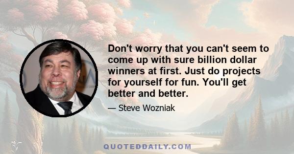 Don't worry that you can't seem to come up with sure billion dollar winners at first. Just do projects for yourself for fun. You'll get better and better.