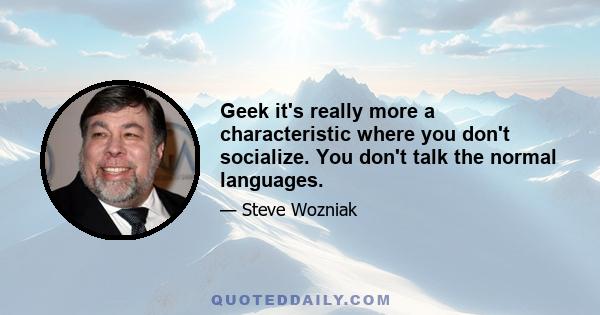 Geek it's really more a characteristic where you don't socialize. You don't talk the normal languages.