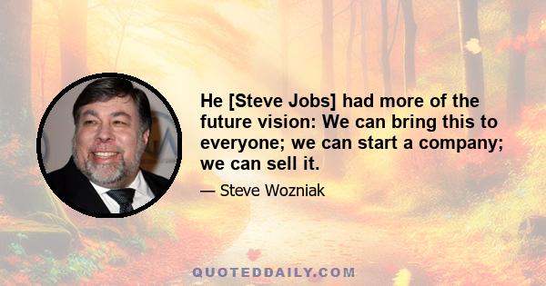 He [Steve Jobs] had more of the future vision: We can bring this to everyone; we can start a company; we can sell it.