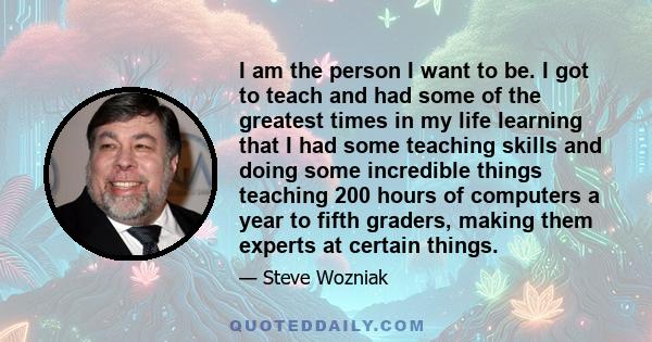 I am the person I want to be. I got to teach and had some of the greatest times in my life learning that I had some teaching skills and doing some incredible things teaching 200 hours of computers a year to fifth