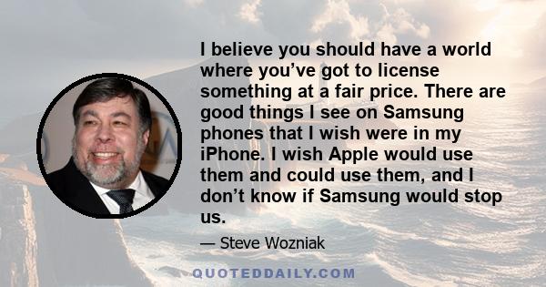 I believe you should have a world where you’ve got to license something at a fair price. There are good things I see on Samsung phones that I wish were in my iPhone. I wish Apple would use them and could use them, and I 