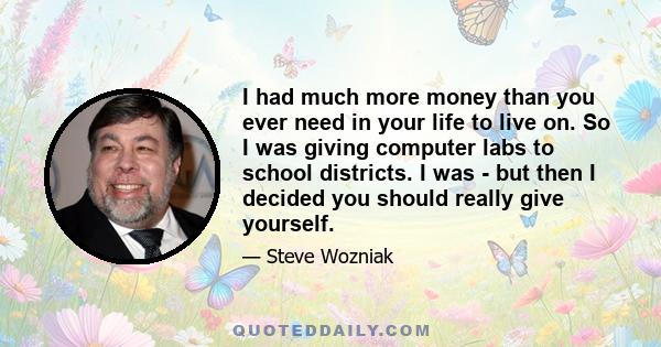 I had much more money than you ever need in your life to live on. So I was giving computer labs to school districts. I was - but then I decided you should really give yourself.