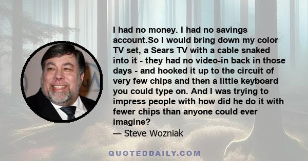 I had no money. I had no savings account.So I would bring down my color TV set, a Sears TV with a cable snaked into it - they had no video-in back in those days - and hooked it up to the circuit of very few chips and