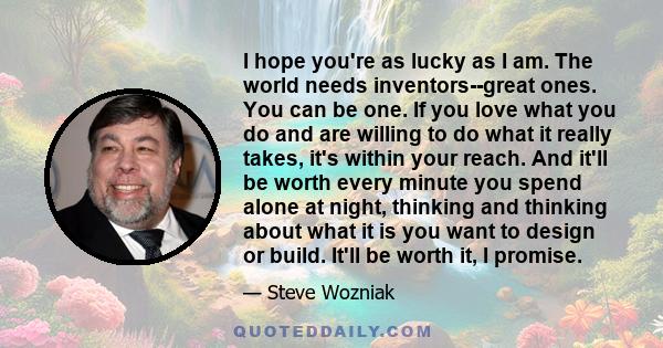 I hope you're as lucky as I am. The world needs inventors--great ones. You can be one. If you love what you do and are willing to do what it really takes, it's within your reach. And it'll be worth every minute you