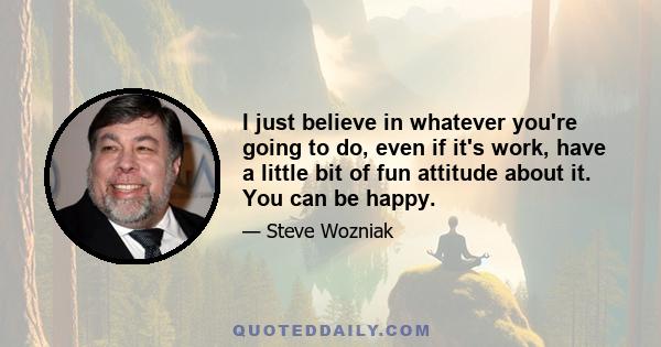 I just believe in whatever you're going to do, even if it's work, have a little bit of fun attitude about it. You can be happy.