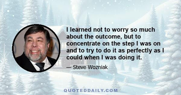 I learned not to worry so much about the outcome, but to concentrate on the step I was on and to try to do it as perfectly as I could when I was doing it.