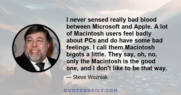 I never sensed really bad blood between Microsoft and Apple. A lot of Macintosh users feel badly about PCs and do have some bad feelings. I call them Macintosh bigots a little. They say, oh, no, only the Macintosh is