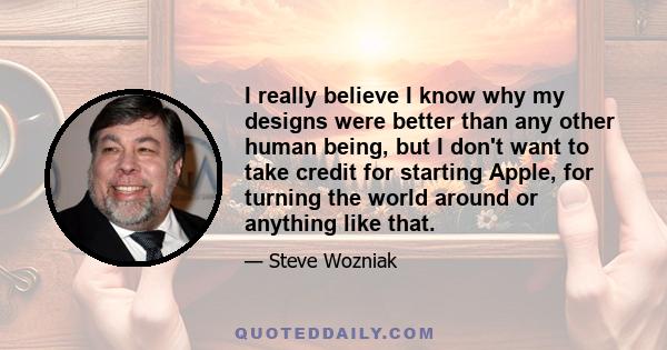 I really believe I know why my designs were better than any other human being, but I don't want to take credit for starting Apple, for turning the world around or anything like that.