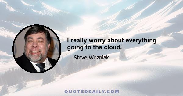 I really worry about everything going to the cloud.