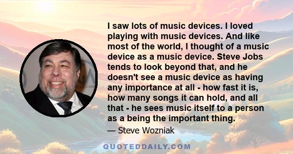 I saw lots of music devices. I loved playing with music devices. And like most of the world, I thought of a music device as a music device. Steve Jobs tends to look beyond that, and he doesn't see a music device as