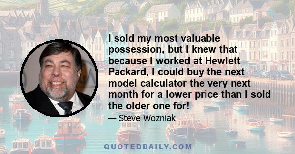 I sold my most valuable possession, but I knew that because I worked at Hewlett Packard, I could buy the next model calculator the very next month for a lower price than I sold the older one for!