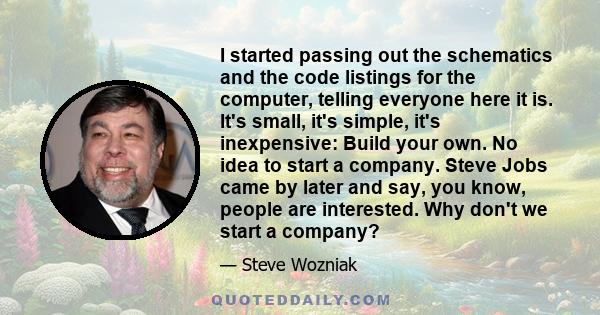 I started passing out the schematics and the code listings for the computer, telling everyone here it is. It's small, it's simple, it's inexpensive: Build your own. No idea to start a company. Steve Jobs came by later