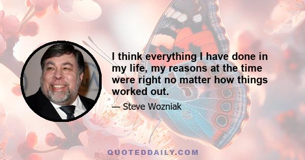 I think everything I have done in my life, my reasons at the time were right no matter how things worked out.