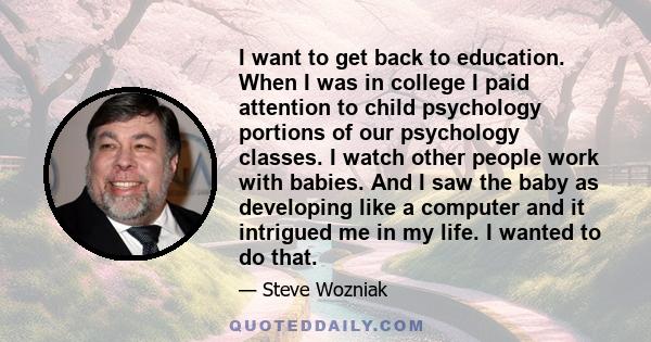 I want to get back to education. When I was in college I paid attention to child psychology portions of our psychology classes. I watch other people work with babies. And I saw the baby as developing like a computer and 