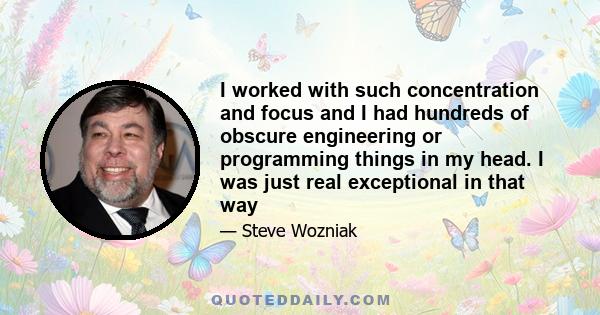 I worked with such concentration and focus and I had hundreds of obscure engineering or programming things in my head. I was just real exceptional in that way