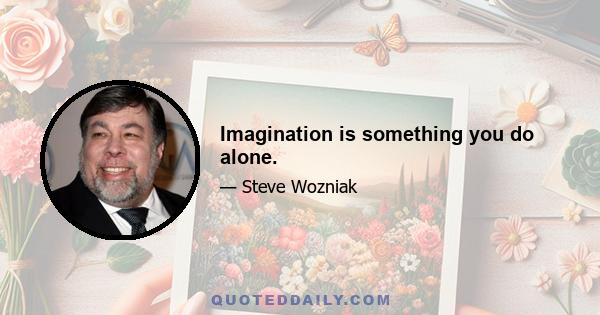 Imagination is something you do alone.