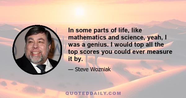 In some parts of life, like mathematics and science, yeah, I was a genius. I would top all the top scores you could ever measure it by.