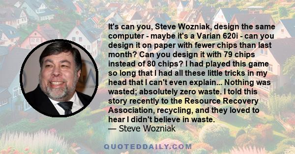 It's can you, Steve Wozniak, design the same computer - maybe it's a Varian 620i - can you design it on paper with fewer chips than last month? Can you design it with 79 chips instead of 80 chips? I had played this game 