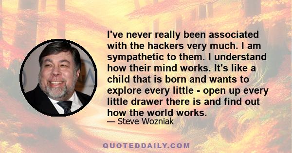 I've never really been associated with the hackers very much. I am sympathetic to them. I understand how their mind works. It's like a child that is born and wants to explore every little - open up every little drawer